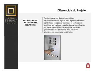 RECONHECIMENTO
DE DIGITAIS EM
ELEVADORES
Diferenciais do Projeto
Será entregue um sistema que utilizao
reconhecimento de digitais para o gerenciamento e
controle de acesso dos usuários aos andares dos
edifícios, por meio do elevador. Com a identificação
da digital, prestadores de serviços e visitantes
podem acessar o pavimento para o qual foi
previamente cadastrado na portaria.
 