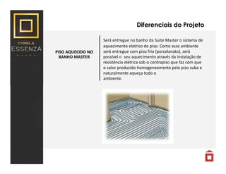 PISO AQUECIDO NO
BANHO MASTER
Diferenciais do Projeto
Será entregue no banho da Suite Master o sistema de
aquecimento eletrico do piso. Como esse ambiente
será entregue com piso frio (porcelanato), será
possível o seu aquecimento através da instalação de
resistência elétrica sob o contrapiso que faz com que
o calor produzido homogeneamente pelo piso suba e
naturalmente aqueça todo o
ambiente.
 