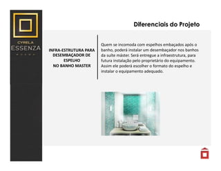INFRA-ESTRUTURA PARA
DESEMBAÇADOR DE
ESPELHO
NO BANHO MASTER
Diferenciais do Projeto
Quem se incomoda com espelhos embaçados após o
banho, poderá instalar um desembaçador nos banhos
da suíte máster. Será entregue a infraestrutura, para
futura instalação pelo proprietário do equipamento.
Assim ele poderá escolher o formato do espelho e
instalar o equipamento adequado.
 