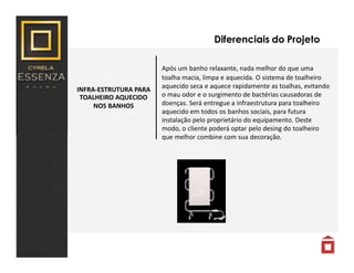 INFRA-ESTRUTURA PARA
TOALHEIRO AQUECIDO
NOS BANHOS
Diferenciais do Projeto
Após um banho relaxante, nada melhor do que uma
toalha macia, limpa e aquecida. O sistema de toalheiro
aquecido seca e aquece rapidamente as toalhas, evitando
o mau odor e o surgimento de bactérias causadoras de
doenças. Será entregue a infraestrutura para toalheiro
aquecido em todos os banhos sociais, para futura
instalação pelo proprietário do equipamento. Deste
modo, o cliente poderá optar pelo desing do toalheiro
que melhor combine com sua decoração.
 
