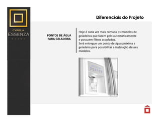PONTOS DE ÁGUA
PARA GELADEIRA
Diferenciais do Projeto
Hoje é cada vez mais comuns os modelos de
geladeiras que fazem gelo automaticamente
e possuem filtros acoplados.
Será entregue um ponto de água próxima a
geladeira para possibilitar a instalação desses
modelos.
 