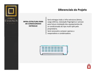Diferenciais do Projeto
INFRA-ESTRUTURA PARA
AR-CONDICIONADO
ENTREGUE
Será entregue toda a infra-estrutura (dreno,
carga elétrica, tubulação frigorígena e sancas)
para futura instalação dos equipamentos de
ar-condicionado do tipo multi-split pelo
proprietário.
Será necessário comprar apenas a
evaporadora e condensadora.
 