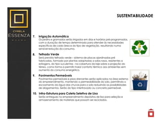 7.
8.
9.
Irrigação Automática
Os jardins e gramados serão irrigados em dias e horários pré-programados,
com a duração de tempo determinado para atender às necessidades
específicas de cada área e do tipo de vegetação, resultando numa
sensível redução do consumo.
Telhado Verde
Será previsto telhado verde – sistema de placas ajardinadas pré
fabricadas, formado por plantas adaptadas a solos rasos, resistentes a
estiagens, do tipo suculentas - na cobertura da laje sobre a projeção do
térreo, como forma a permitir maior conforto térmico aos ambientes sem
aumento do consumo energético.
Pavimentos Permeáveis
Pavimentos permeáveis e pisos drenantes serão aplicados na área externa
do empreendimento, mantendo a permeabilidade do solo, permitindo o
escoamento da água das chuvas para o solo reduzindo as possibilidades
de alagamentos. Serão do tipo intertravado ou concreto permeável.
10. Infra-Estrutura para Coleta Seletiva de Lixo
Serão entregues no empreendimento depósitos de lixo para seleção e
armazenamento de materiais que possam ser reciclados.
SUSTENTABILIDADE
 