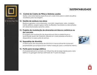 11. Central de Coleta de Pilhas e Baterias usadas
Serão colocadas lixeiras especificas em cada torre para a coleta de pilhas
e baterias para reciclagem.
12. Gestão de resíduos nas obras
Resíduos gerados como alvenaria, concreto, argamassa, solos, madeira,
metal, plástico, papel e gesso serão reutilizados, reciclados ou descartados
em áreas licenciados durante a obra.
13. Projetos de modulação de alvenarias em blocos cerâmicos ou
de concreto
Os projetos de modulação de alvenarias em blocos determinam a
quantidade exata de materiais utilizada em cada parede evitando o
desperdício na execução do serviço.
14. Esquadrias de Alumínio
A fabricação das esquadrias de alumínio é menos poluente e possuem
propriedades que proporcionam melhor vedação para o ambiente interno.
15. Ponto para recarga elétrica
O empreendimento contará com 03 pontos de recarga rápida para carro
elétrico na garagem (tempo estimado de 1h para recarga).
SUSTENTABILIDADE
 