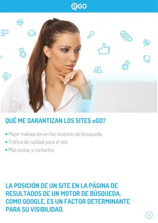 4
QUÉ ME GARANTIZAN LOS SITES eGO?
Mejor indexación en los motores de búsqueda
Tráﬁco de calidad para el site
Más visitas y contactos
LA POSICIÓN DE UN SITE EN LA PÁGINA DE
RESULTADOS DE UN MOTOR DE BÚSQUEDA,
COMO GOOGLE, ES UN FACTOR DETERMINANTE
PARA SU VISIBILIDAD.
 