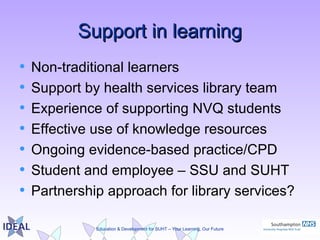 Education & Development for SUHT – Your Learning, Our Future
Support in learningSupport in learning
• Non-traditional learners
• Support by health services library team
• Experience of supporting NVQ students
• Effective use of knowledge resources
• Ongoing evidence-based practice/CPD
• Student and employee – SSU and SUHT
• Partnership approach for library services?
 