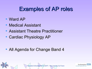 Education & Development for SUHT – Your Learning, Our Future
Examples of AP rolesExamples of AP roles
• Ward AP
• Medical Assistant
• Assistant Theatre Practitioner
• Cardiac Physiology AP
• All Agenda for Change Band 4
 