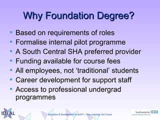 Education & Development for SUHT – Your Learning, Our Future
Why Foundation Degree?Why Foundation Degree?
• Based on requirements of roles
• Formalise internal pilot programme
• A South Central SHA preferred provider
• Funding available for course fees
• All employees, not ‘traditional’ students
• Career development for support staff
• Access to professional undergrad
programmes
 