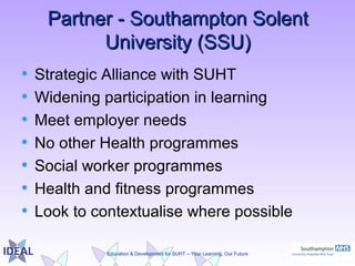Education & Development for SUHT – Your Learning, Our Future
Partner - Southampton SolentPartner - Southampton Solent
University (SSU)University (SSU)
• Strategic Alliance with SUHT
• Widening participation in learning
• Meet employer needs
• No other Health programmes
• Social worker programmes
• Health and fitness programmes
• Look to contextualise where possible
 