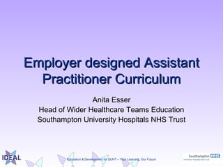 Education & Development for SUHT – Your Learning, Our Future
Employer designed AssistantEmployer designed Assistant
Practitioner CurriculumPractitioner Curriculum
Anita Esser
Head of Wider Healthcare Teams Education
Southampton University Hospitals NHS Trust
 