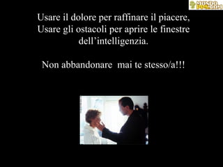 Usare il dolore per raffinare il piacere, Usare gli ostacoli per aprire le finestre dell’intelligenzia. Non abbandonare  mai te stesso/a!!! 