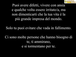 Puoi avere difetti, vivere con ansia e qualche volta essere irritato/a, ma non dimenticarti che la tua vita è la più grande impresa del mondo. Solo tu puoi evitare che vada in fallimento. Ci sono molte persone che hanno bisogno di te, ti ammirano, e si tormentano per te. 