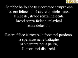 Sarebbe bello che tu ricordasse sempre che essere felice non è avere un cielo senza tempeste, strade senza incidenti, lavori senza fatiche, relazioni senza delusioni. Essere felice è trovare la forza nel perdono, la speranze nelle battaglie, la sicurezza nella paura, l’amore nei distacchi. 