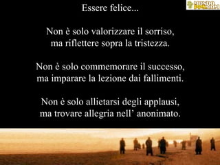 Essere felice... Non è solo valorizzare il sorriso, ma riflettere sopra la tristezza. Non è solo commemorare il successo, ma imparare la lezione dai fallimenti. Non è solo allietarsi degli applausi, ma trovare allegria nell’ anonimato. 