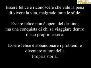 Essere felice è riconoscere che vale la pena di vivere la vita, malgrado tutte le sfide. Essere felice non è opera del destino, ma una conquista di chi sa viaggiare dentro il suo proprio essere. Essere felice è abbandonare i problemi e diventare autore della Propria storia. 