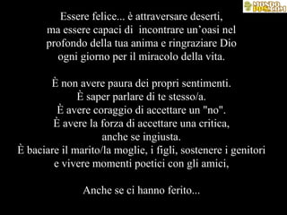 Essere felice... è attraversare deserti, ma essere capaci di  incontrare un’oasi nel profondo della tua anima e ringraziare Dio ogni giorno per il miracolo della vita. È non avere paura dei propri sentimenti. È saper parlare di te stesso/a. È avere coraggio di accettare un "no". È avere la forza di accettare una critica, anche se ingiusta. È baciare il marito/la moglie, i figli, sostenere i genitori e vivere momenti poetici con gli amici, Anche se ci hanno ferito... 
