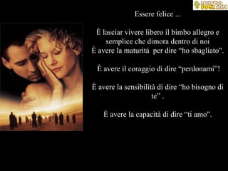 Essere felice ... È lasciar vivere libero il bimbo allegro e semplice che dimora dentro di noi È avere la maturità  per dire “ho sbagliato".  È avere il coraggio di dire “perdonami”! È avere la sensibilità di dire “ho bisogno di te” . È avere la capacità di dire “ti amo". 