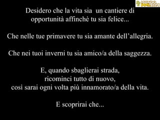 Desidero che la vita sia  un cantiere di opportunità affinchè tu sia felice... Che nelle tue primavere tu sia amante dell’allegria. Che nei tuoi inverni tu sia amico/a della saggezza. E, quando sbaglierai strada, ricominci tutto di nuovo, così sarai ogni volta più innamorato/a della vita. E scoprirai che... 