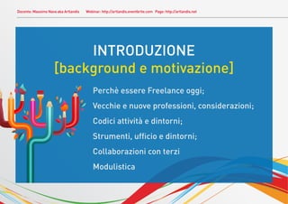 Docente: Massimo Nava aka Artlandis   Webinar: http://artlandis.eventbrite.com Page: http://artlandis.net




                         INTRODUZIONE
                    [background e motivazione]
                                          Perchè essere Freelance oggi;
                                          Vecchie e nuove professioni, considerazioni;
                                          Codici attività e dintorni;
                                          Strumenti, ufﬁcio e dintorni;
                                          Collaborazioni con terzi
                                          Modulistica
 