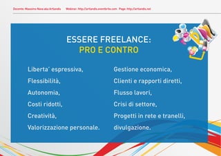 Docente: Massimo Nava aka Artlandis   Webinar: http://artlandis.eventbrite.com Page: http://artlandis.net




                                          ESSERE FREELANCE:
                                            PRO E CONTRO
.             Liberta’ espressiva,                                             Gestione economica,
              Flessibilità,                                                    Clienti e rapporti diretti,
              Autonomia,                                                       Flusso lavori,
              Costi ridotti,                                                   Crisi di settore,
              Creatività,                                                      Progetti in rete e tranelli,
              Valorizzazione personale.                                        divulgazione.
 