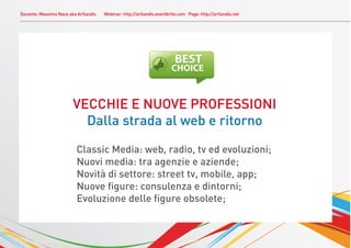 Docente: Massimo Nava aka Artlandis   Webinar: http://artlandis.eventbrite.com Page: http://artlandis.net




                        VECCHIE E NUOVE PROFESSIONI
                          Dalla strada al web e ritorno

                          Classic Media: web, radio, tv ed evoluzioni;
                          Nuovi media: tra agenzie e aziende;
                          Novità di settore: street tv, mobile, app;
                          Nuove ﬁgure: consulenza e dintorni;
                          Evoluzione delle ﬁgure obsolete;
 