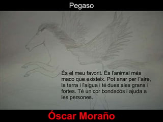 Pegaso Óscar Moraño És el meu favorit. És l’animal més maco que existeix. Pot anar per l´aire, la terra i l’aigua i té dues ales grans i fortes. Té un cor bondadós i ajuda a les persones.  