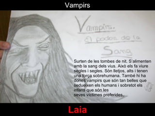 Laia Surten de les tombes de nit. S’alimenten amb la sang dels vius. Aix ò els fa viure segles i segles.  Sòn lletjos, alts i tenen una força sobrehumana. També hi ha dones vampirs que s ón tan belles que  sedueixen els humans i sobretot els infans que s ó n les seves víctimes preferides. Vampirs 