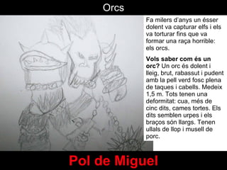 Pol de Miguel Fa milers d’anys un  ésser dolent va capturar elfs i els va torturar fins que va formar una raça horrible: els orcs.  Vols saber com és un orc?  Un orc és dolent i lleig, brut, rabassut i pudent amb la pell verd fosc plena de taques i cabells. Medeix 1,5 m. Tots tenen una deformitat: cua, més de cinc dits, cames tortes. Els dits semblen urpes i els braços són llargs. Tenen ullals de llop i musell de porc. Orcs 