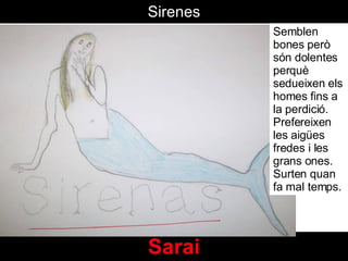 Sarai Sirenes Semblen bones però són dolentes perquè sedueixen els homes fins a la perdició. Prefereixen les aigües fredes i les grans ones. Surten quan fa mal temps.  
