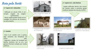 Rota pela Sertã:
3º- Capela de S. Sebastião:
Edificada no século XVIII, é um
templo singelo de origem
quinhentista.
Nesta capela podem ainda ver-se
vestígios de pintura de brutesco
no arco-mestre.
Vista Frontal da Capela de
Sº.Sebastião.
Fotografia antiga da Capela
de Sº.Sebastião.
Fotografia lateral da Capela de
Sº.João Batista.
Fotografia da torre da
Capela de S.ºJoão Batista
4º- Capela de S. João Batista:
Capela edificada dentro dos muros
do Castelo sobre a primitiva igreja
medieval datada dos séculos XV/XVI.
5º- Castelo:
Este é um castelo com 5 quinas,
algo raríssimo nas fortalezas do
nosso país.
Segundo a lenda, foi fundado por
Quinto Sertório, em 74 a.C., um
general Romano exilado por razões
políticas.
 