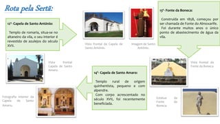 Rota pela Sertã:
12º- Capela de Santo António:
Templo de romaria, situa-se no
altaneiro da vila, o seu interior é
revestido de azulejos do século
XVII. Vista frontal da Capela de
Santo António.
Imagem de Santo
António.
13º- Fonte da Boneca:
Construída em 1858, começou por
ser chamada de Fonte do Almoxarife.
Foi durante muitos anos o único
ponto de abastecimento de água da
vila.
Vista frontal da
Fonte da Boneca
Estátua da
Fonte da
Boneca.
14º- Capela de Santo Amaro:
Templo rural de origem
quinhentista, pequeno e com
alpendre.
Com corpo acrescentado no
século XVII, foi recentemente
beneficiada.
Vista frontal
Capela de Santo
Amaro.
Fotografia interior da
Capela de Santo
Amaro.
 