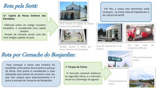 Rota pela Sertã: Por fim, a nossa rota terminaria onde
começou, na nossa Casa de Espetáculos e
da Cultura da Sertã!
Azulejo alusivo à lenda de
Nossa Senhora dos Remédios.
Vista frontal da Capela da Nossa
Senhora dos Remédios.
Tuk Tuk, meio de
transporte utilizado.
Casa de Espetáculos e da
Cultura.
15º- Capela da Nossa Senhora dos
Remédios:
Edificada sobre um antigo mosteiro
templário, é considerada uma capela
simples.
Templo de romaria, sendo uma das
mais antigas capelas do país.
Rota por Cernache do Bonjardim:
Para começar a nossa rota turística foi
escolhido como ponto de encontro o parque
de feiras. Este ponto é considerado o mais
adequado para ponto de encontro uma vez
que tem espaço para estacionamento e é
junto à entrada de Cernache do Bonjardim.
1º- Parque de Feiras:
O mercado semanal realiza-se
às segundas feiras, e o mercado
anual no 3ºdomingo de agosto.
Placa do Parque de
Feiras.
Vista do Parque de
Feiras.
 