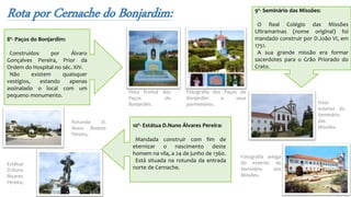 Rota por Cernache do Bonjardim:
Fotografia dos Paços de
Bonjardim e seus
pormenores.
Vista frontal dos
Paços do
Bonjardim.
8º- Paços do Bonjardim:
Construídos por Álvaro
Gonçalves Pereira, Prior da
Ordem do Hospital no séc. XIV.
Não existem quaisquer
vestígios, estando apenas
assinalado o local com um
pequeno monumento.
9º- Seminário das Missões:
O Real Colégio das Missões
Ultramarinas (nome original) foi
mandado construir por D.João VI, em
1751.
A sua grande missão era formar
sacerdotes para o Grão Priorado do
Crato.
Fotografia antiga
do exterior do
Seminário das
Missões.
Vista
exterior do
Seminário
das
Missões.10º- Estátua D.Nuno Álvares Pereira:
Mandada construir com fim de
eternizar o nascimento deste
homem na vila, a 24 de junho de 1360.
Está situada na rotunda da entrada
norte de Cernache.
Rotunda D.
Nuno Álvares
Pereira.
Estátua
D.Nuno
Álvares
Pereira.
 