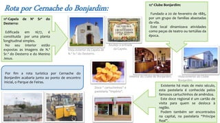 Rota por Cernache do Bonjardim:
Azulejo à entrada
da Capela.Vista exterior da Capela de
N.ª Sr.ª do Desterro.
Vista exterior do Clube
Bonjardim.
Interior do Clube de Bonjardim.
.
11º-Capela de Nª Srª do
Desterro:
Edificada em 1677, é
constituída por uma planta
longitudinal simples.
No seu interior estão
expostas as imagens de N.ª
Sr.ª do Desterro e do Menino
Jesus.
12º-Clube Bonjardim:
Fundado a 20 de fevereiro de 1885,
por um grupo de famílias abastadas
da vila.
Este local dinamizava atividades
como peças de teatro ou tertúlias da
época.
Existente há mais de meio século,
esta pastelaria é conhecida pelos
famosos cartuchinhos de amêndoa.
Este doce regional é um cartão de
visita para quem se desloca à
região.
Podem também ser encontrados
na capital, na pastelaria “Príncipe
Real”.
Por fim a rota turística por Cernache do
Bonjardim acabaria junto ao ponto de encontro
inicial, o Parque de Feiras.
Doce ‘’ cartuchinhos’’ e
pastelaria ‘’Império’’.
 