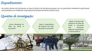 Questões de investigação:
Como dinamizar as
Vilas da Sertã e
Cernache?
Quais os locais mais
atrativos nas Vilas da
Sertã e Cernache
que merecem
especial importância
a nível turístico?
Qual a importância
do turismo nas Vilas
da Sertã e Cernache?
Enquadramento:
No centro interior do Continente, as vilas da Sertã e de Cernache possuem um rico património ambiental e patrimonial
que pode/deve ser mobilizado na perspetiva do desenvolvimento turístico local.
 