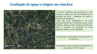 Os locais escolhidos para pertencer à rota
turística, a realizar em Tuk tuk, localizam-se no
concelho da Sertã - freguesias de Sertã e
Cernache do Bonjardim.
Estes são locais acolhedores e de uma
profunda beleza que se distribuem pelo nosso
território, desde o centro histórico das Vilas da
Sertã e Cernache do Bonjardim às mais
pequenas aldeias, como a Mendeira.
Localização do espaço a integrar nas rotas.kmz
Coordenadas vila da Sertã: N 39º 48'33.78" W
8º 05'50.73"
Coordenadas vila de Cernache do Bonjardim: N
39º 49'01.14" W 8º 11'02.53”
 