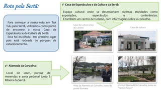 Rota pela Sertã:
2º- Alameda da Carvalha:
Local de lazer, parque de
merendas e zona pedonal junto à
Ribeira da Sertã.
Para começar a nossa rota em Tuk
Tuk, pela Sertã, utilizamos como ponto
de encontro a nossa Casa de
Espetáculos e da Cultura da Sertã.
Esta foi escolhida em primeiro lugar
pois está rodeada de parques de
estacionamento.
1º- Casa de Espetáculos e da Cultura da Sertã:
Espaço cultural onde se desenvolvem diversas atividades como
exposições, espetáculos e conferências.
É também um centro de turismo, com informações sobre o concelho.
Vista da Alameda da Carvalha, junto da
ponte Romana
Vista da Alameda da Carvalha, junto ao
“Jardim Novo”
Casa da cultura
Casa da cultura vista
do castelo
 