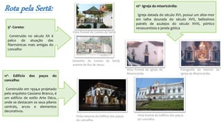Rota pela Sertã:
9º- Coreto:
Construído no século XX é
palco de atuação das
filarmónicas mais antigas do
concelho
Vista frontal da Igreja da
Misericórdia.
Fotografia do interior da
Igreja da Misericórdia.
Vista frontal do Coreto da Sertã
Desenho do Coreto da Sertã,
autoria de Rui de Jesus.
10º- Igreja da misericórdia:
Igreja datada do século XVI, possui um altar-mor
em talha dourada do século XVII, belíssimos
painéis de azulejos do século XVIII, pórtico
renascentista e janela gótica
11º- Edifício dos paços do
concelho:
Construído em 1934,e projetado
pelo arquiteto Cassiano Branco, é
um edifício de estilo Arte Déco,
onde se destacam os seus pilares
centrais, arcos e elementos
decorativos.
Vista noturna do Edifício dos paços
do concelho.
Vista frontal do Edifício dos paços
do concelho.
 