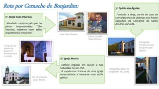 Rota por Cernache do Bonjardim:
Casa Túlio Vitorino.
Cartaz do atliê
Túlio Vitorino.
2º- Ateliê Túlio Vitorino:
Mandado construir pelo pai do
pintor impressionista Túlio
Vitorino, insere-se num estilo
arquitetónico neoárabe.
3º- Quinta das Águias:
Fundado a 1699, servia de casa de
convalescença de doenças aos frades
capuchos do Convento de Santo
António da Sertã.
Fotografia
frontal da Casa
da Quinta das
Águias.
Fotografia a partir de
uma janela da Quinta.
4º- Igreja Matriz:
Edifício erguido em louvor a São
Sebastião no séc. XVI.
A capela-mor trata-se de uma igreja
renascentista e insere-se num estilo
gótico.Vista frontal da
Igreja Matriz.
Fotografia do
interior da
Igreja com
destaque para
o azulejo.
 