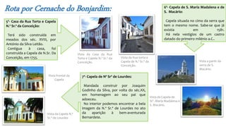 Rota por Cernache do Bonjardim:
Vista da Rua torta e
Capela de N.ª Sr.ª da
Conceição.
Vista da Casa da Rua
Torta e Capela N.ª Sr.ª da
Conceição. Vista a partir da
serra de S.
Macário.
Vista da Capela de
Stª. Maria Madalena e
S. Macário.
5º- Casa da Rua Torta e Capela
N.ª Sr.ª da Conceição:
Terá sido construída em
meados dos séc. XVIII, por
António da Silva Leitão.
Contígua à casa, foi
construída a Capela de N.Sr. Da
Conceição, em 1755.
6º- Capela de S. Maria Madalena e de
S. Macário:
Capela situada no cimo da serra que
tem o mesmo nome. Sabe-se que já
existia em 1581.
Há nela vestígios de um castro
datado do primeiro milénio a.C..
7º- Capela de Nª Srª de Lourdes:
Mandada construir por Joaquim
Godinho da Silva, por volta do séc.XX,
em homenagem ao seu pai que
adoeceu.
No interior podemos encontrar a bela
imagem da N.ª Sr.ª de Lourdes no ato
da aparição à bem-aventurada
Bernardete.
Vista frontal da
Capela
Vista da Capela N.ª
Sr.ª de Lourdes
 