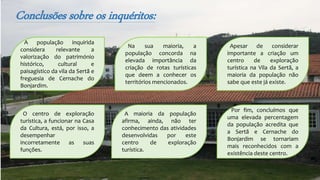 Conclusões sobre os inquéritos:
A população inquirida
considera relevante a
valorização do património
histórico, cultural e
paisagístico da vila da Sertã e
freguesia de Cernache do
Bonjardim.
Por fim, concluímos que
uma elevada percentagem
da população acredita que
a Sertã e Cernache do
Bonjardim se tornariam
mais reconhecidos com a
existência deste centro.
A maioria da população
afirma, ainda, não ter
conhecimento das atividades
desenvolvidas por este
centro de exploração
turística.
O centro de exploração
turística, a funcionar na Casa
da Cultura, está, por isso, a
desempenhar
incorretamente as suas
funções.
Apesar de considerar
importante a criação um
centro de exploração
turística na Vila da Sertã, a
maioria da população não
sabe que este já existe.
Na sua maioria, a
população concorda na
elevada importância da
criação de rotas turísticas
que deem a conhecer os
territórios mencionados.
 