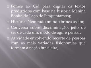    Fomos ao Cid para digitar os textos
    produzidos com base na história Menina
    Bonita do Laço de Fita(tentamos);
   História: Nem todo mundo brinca assim;
   Conversa sobre discriminação, jeito de
    ser de cada um, modo de agir e pensar;
   Atividade envolvendo recorte de pessoas
    com as mais variadas fisionomias que
    formam a nação brasileira;
 