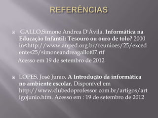     GALLO,Simone Andrea D'Ávila. Informática na
    Educação Infantil: Tesouro ou ouro de tolo? 2000
    in<http://www.anped.org.br/reunioes/25/exced
    entes25/simoneandreagallot07.rtf
    Acesso em 19 de setembro de 2012

   LOPES, José Junio. A Introdução da informática
    no ambiente escolar. Disponível em
    http://www.clubedoprofessor.com.br/artigos/art
    igojunio.htm. Acesso em : 19 de setembro de 2012
 