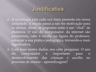    A tecnologia está cada vez mais presente em nossa
    sociedade. A escola passa a não ter motivação para
    os alunos, afinal, as respostas estão a um “click” de
    distância. O uso do computador, da internet são
    prazerosos, cabe à escola, na figura do professor,
    adequar a sua prática pedagógica, tornando-a mais
    significativa.
   Com base nestes dados, nos cabe pesquisar. O uso
    do     computador       é    importante    para     o
    desenvolvimento das crianças e auxilia no
    processo de ensino – aprendizagem?
 