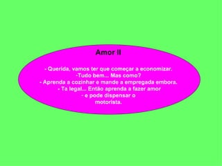 Amor II  - Querida, vamos ter que começar a economizar.  Tudo bem... Mas como?  - Aprenda a cozinhar e mande a empregada embora.  - Ta legal... Então aprenda a fazer amor e pode dispensar o  motorista.  