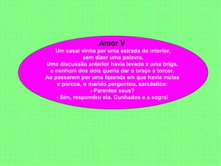 Amor V  Um casal vinha por uma estrada do interior, sem dizer uma palavra.  Uma discussão anterior havia levado a uma briga,  e nenhum dos dois queria dar o braço a torcer.  Ao passarem por uma fazenda em que havia mulas  e porcos, o marido perguntou, sarcástico:  - Parentes seus?  - Sim, respondeu ela. Cunhados e a sogra!   