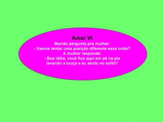 Amor VI  Marido pergunta pra mulher:  - Vamos tentar uma posição diferente essa noite?  A mulher responde:  - Boa idéia, você fica aqui em pé na pia  lavando a louça e eu sento no sofá!!!  
