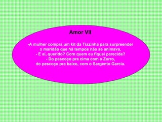 Amor VII  -A   mulher compra um kit da Tiazinha para surpreender  o maridão que há tempos não se animava.  - E aí, querido? Com quem eu fiquei parecida?  - Do pescoço pra cima com o Zorro,  do pescoço pra baixo, com o Sargento Garcia.  