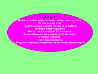 Amor X  Marido e mulher estão tomando cerveja num barzinho.  Ele vira pra ela e diz:  - Você está vendo aquela mulher lá no balcão,  tomando whisky sozinha?  Pois eu me separei dela faz sete anos!  Depois disso ela nunca mais parou de beber.  A mulher responde:  - Não diga bobagens. Ninguém consegue comemorar durante tanto tempo assim!  