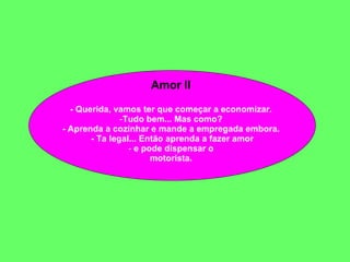 Amor II  - Querida, vamos ter que começar a economizar.  Tudo bem... Mas como?  - Aprenda a cozinhar e mande a empregada embora.  - Ta legal... Então aprenda a fazer amor e pode dispensar o  motorista.  